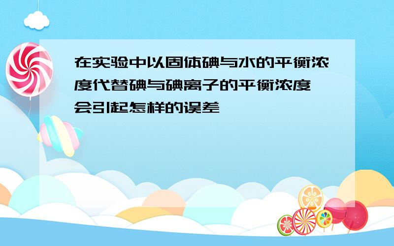 在实验中以固体碘与水的平衡浓度代替碘与碘离子的平衡浓度,会引起怎样的误差