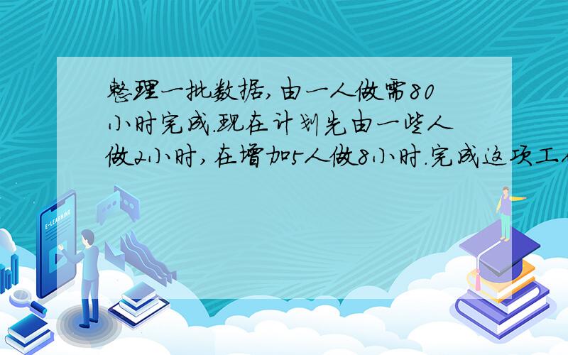 整理一批数据,由一人做需80小时完成.现在计划先由一些人做2小时,在增加5人做8小时.完成这项工作做的4分之3.怎样安排