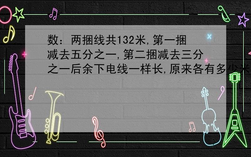 数：两捆线共132米,第一捆减去五分之一,第二捆减去三分之一后余下电线一样长,原来各有多少米? 急