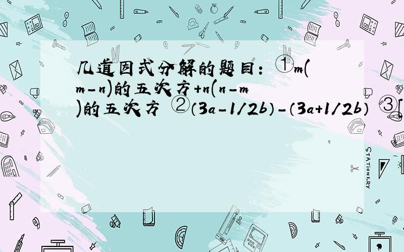 几道因式分解的题目： ①m(m-n)的五次方+n(n-m)的五次方 ②（3a-1/2b）-（3a+1/2b） ③［（2a