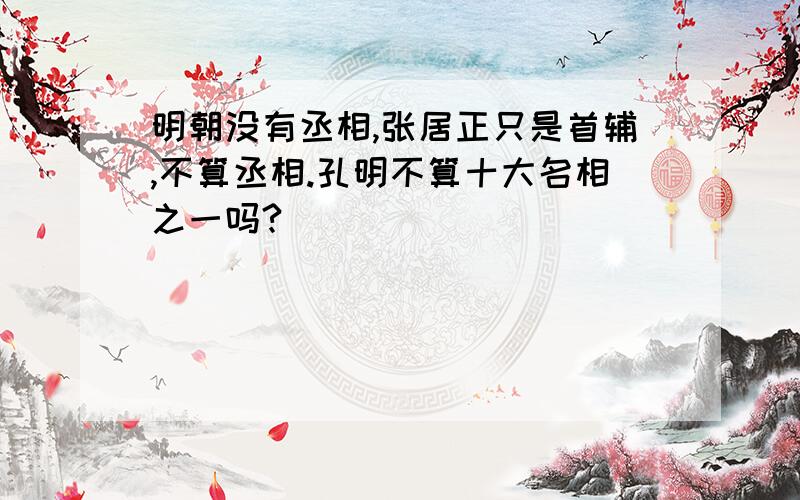 明朝没有丞相,张居正只是首辅,不算丞相.孔明不算十大名相之一吗?