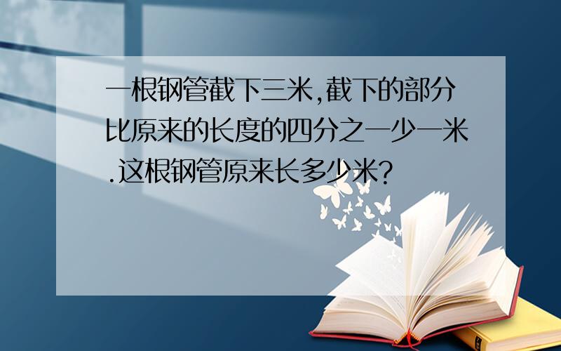 一根钢管截下三米,截下的部分比原来的长度的四分之一少一米.这根钢管原来长多少米?