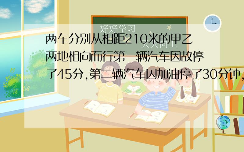 两车分别从相距210米的甲乙两地相向而行第一辆汽车因故停了45分,第二辆汽车因加油停了30分钟,经过3小时相遇,已知第一