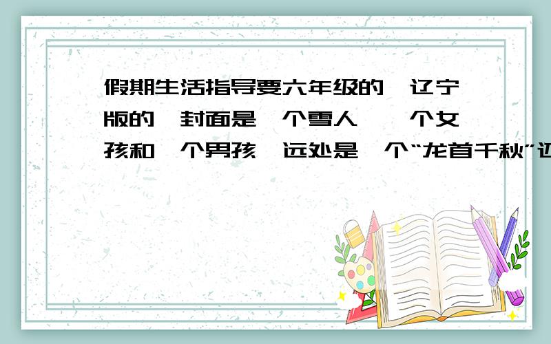 假期生活指导要六年级的,辽宁版的,封面是一个雪人,一个女孩和一个男孩,远处是一个“龙首千秋”还有一个Q博士!如果有答案,