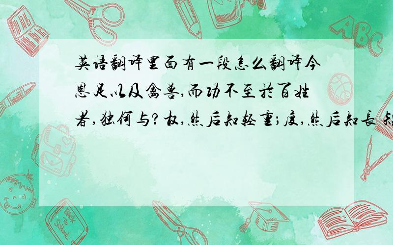 英语翻译里面有一段怎么翻译今恩足以及禽兽,而功不至於百姓者,独何与?权,然后知轻重；度,然后知长 短.物皆然,心为甚.王