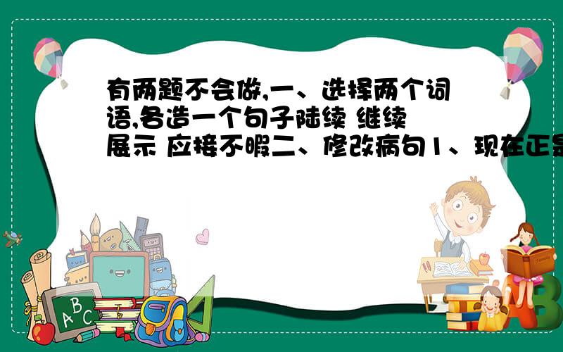 有两题不会做,一、选择两个词语,各造一个句子陆续 继续 展示 应接不暇二、修改病句1、现在正是枝繁叶茂的时间.2、上课铃