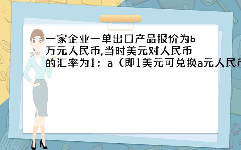 一家企业一单出口产品报价为b万元人民币,当时美元对人民币的汇率为1：a（即1美元可兑换a元人民币）,经过30天后与外商结