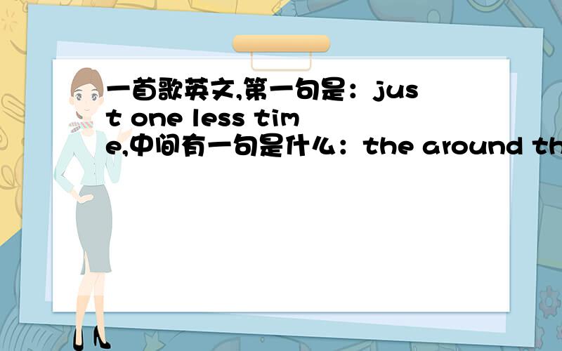 一首歌英文,第一句是：just one less time,中间有一句是什么：the around the around