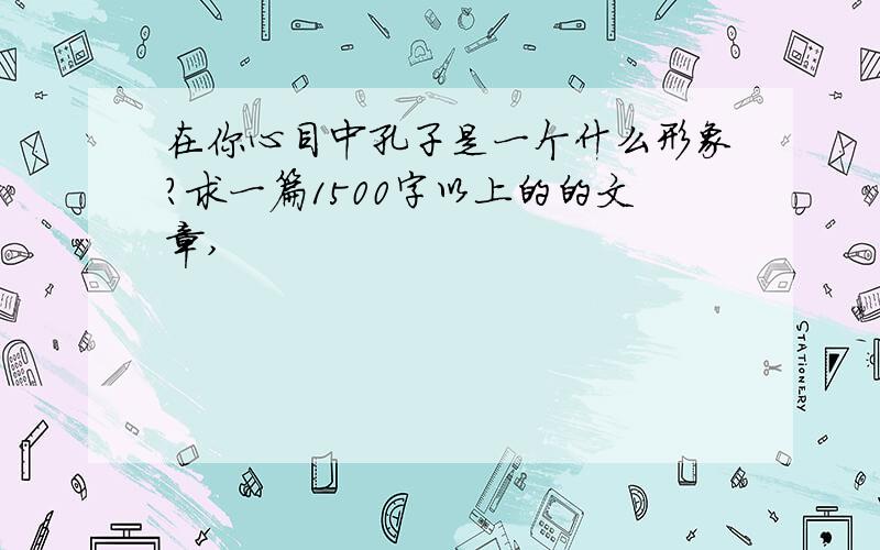 在你心目中孔子是一个什么形象?求一篇1500字以上的的文章,