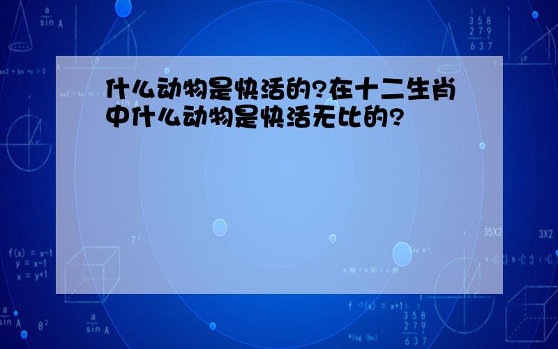 什么动物是快活的?在十二生肖中什么动物是快活无比的?