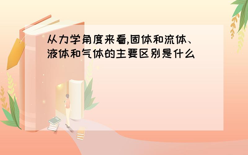 从力学角度来看,固体和流体、液体和气体的主要区别是什么