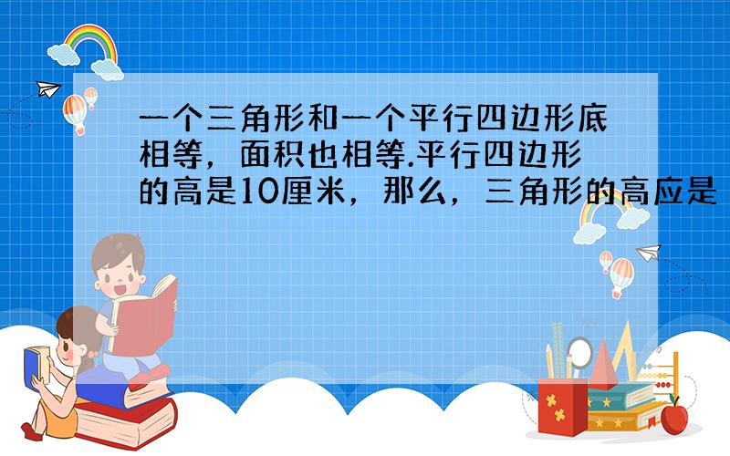 一个三角形和一个平行四边形底相等，面积也相等.平行四边形的高是10厘米，那么，三角形的高应是（　　）厘米.