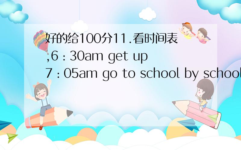 好的给100分11.看时间表,6：30am get up7：05am go to school by school bu