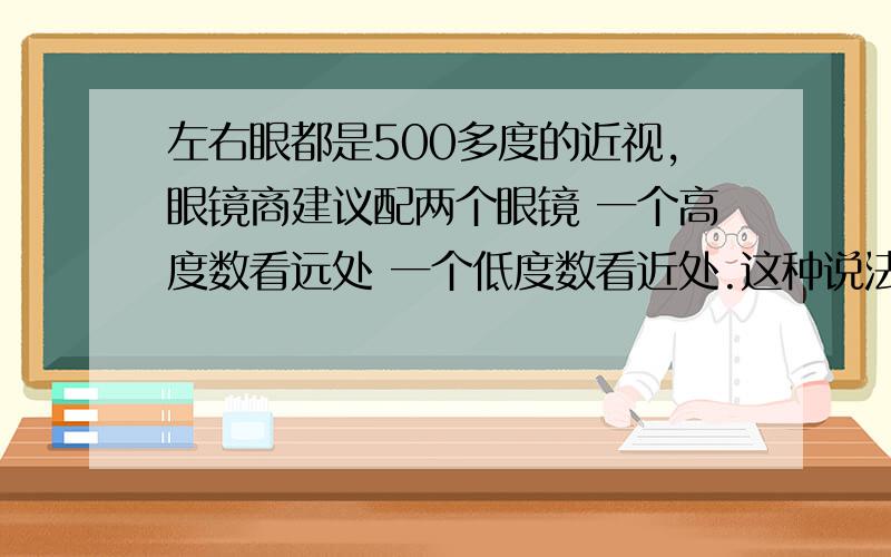 左右眼都是500多度的近视,眼镜商建议配两个眼镜 一个高度数看远处 一个低度数看近处.这种说法对吗?