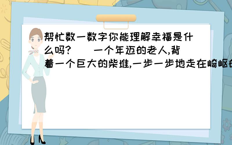 帮忙数一数字你能理解幸福是什么吗?　　一个年迈的老人,背着一个巨大的柴堆,一步一步地走在崎岖的小路上,庞大的柴堆竟把老奶