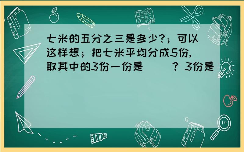 七米的五分之三是多少?；可以这样想；把七米平均分成5份,取其中的3份一份是（ ）? 3份是（ ）米的（ ）