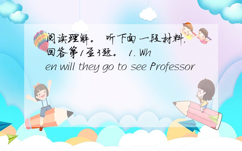 阅读理解。 听下面一段材料，回答第1至3题。 1. When will they go to see Professor