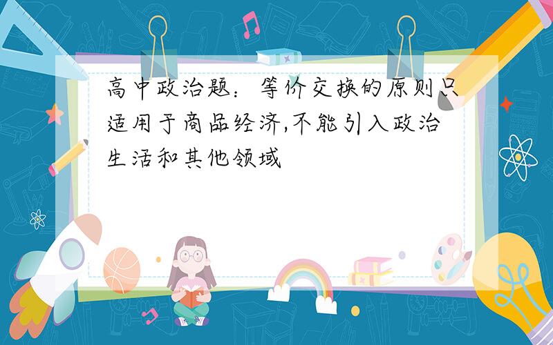 高中政治题：等价交换的原则只适用于商品经济,不能引入政治生活和其他领域