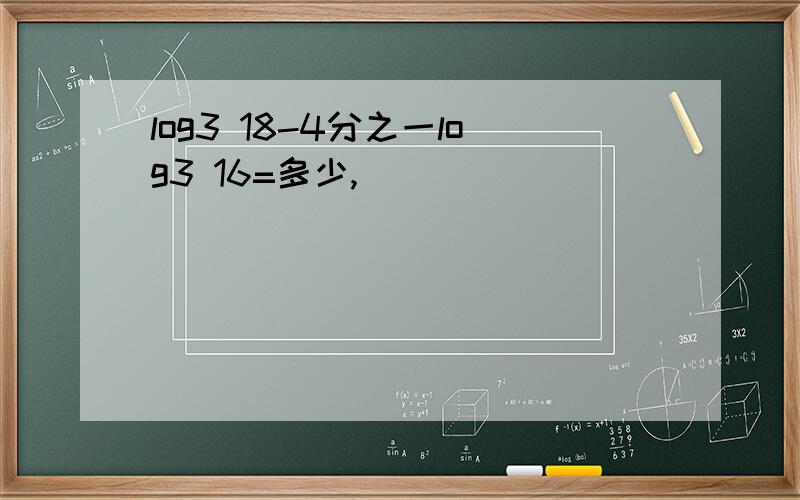 log3 18-4分之一log3 16=多少,