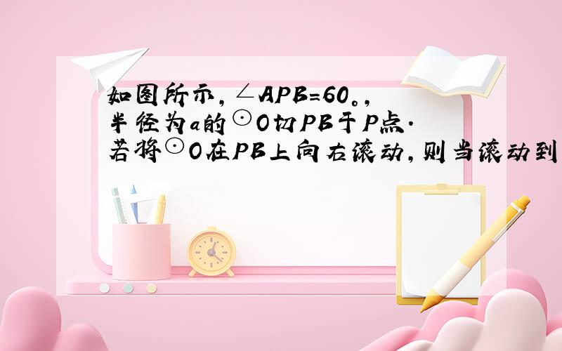 如图所示，∠APB=60°，半径为a的⊙O切PB于P点．若将⊙O在PB上向右滚动，则当滚动到⊙O与PA也相切时，圆心O移