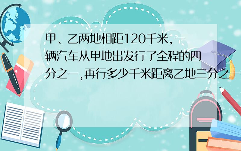 甲、乙两地相距120千米,一辆汽车从甲地出发行了全程的四分之一,再行多少千米距离乙地三分之一?