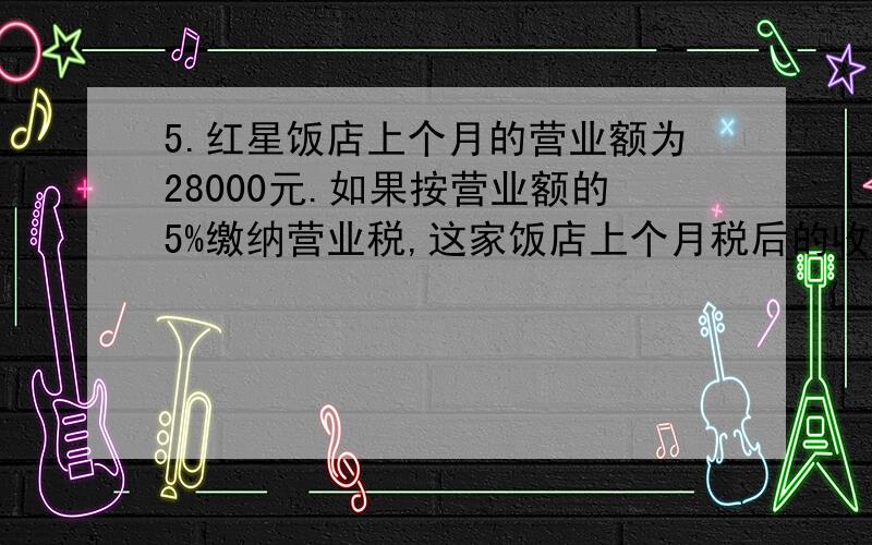 5.红星饭店上个月的营业额为28000元.如果按营业额的5%缴纳营业税,这家饭店上个月税后的收入是多少元?(用两种不同的