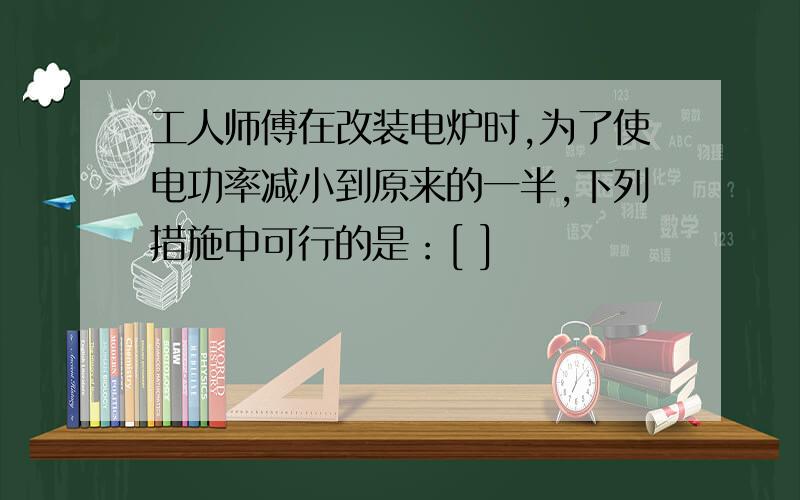 工人师傅在改装电炉时,为了使电功率减小到原来的一半,下列措施中可行的是：[ ]