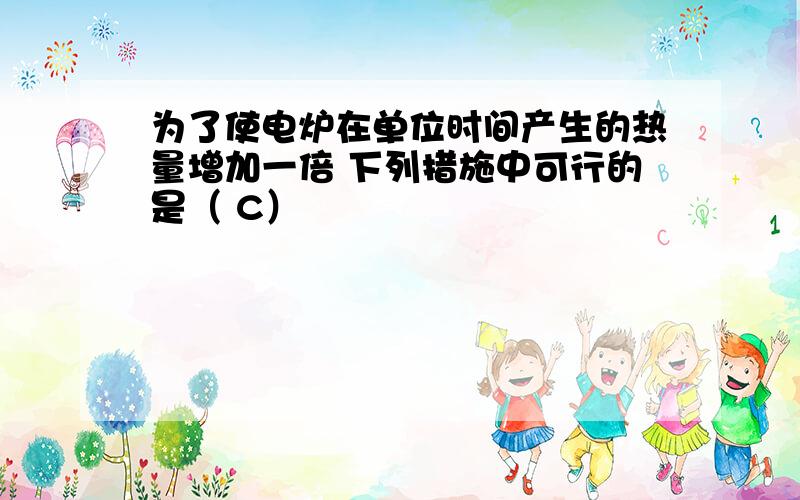 为了使电炉在单位时间产生的热量增加一倍 下列措施中可行的是（ C）