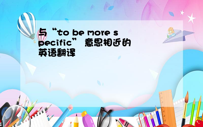 与“to be more specific” 意思相近的英语翻译