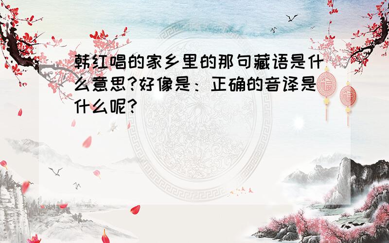 韩红唱的家乡里的那句藏语是什么意思?好像是：正确的音译是什么呢?