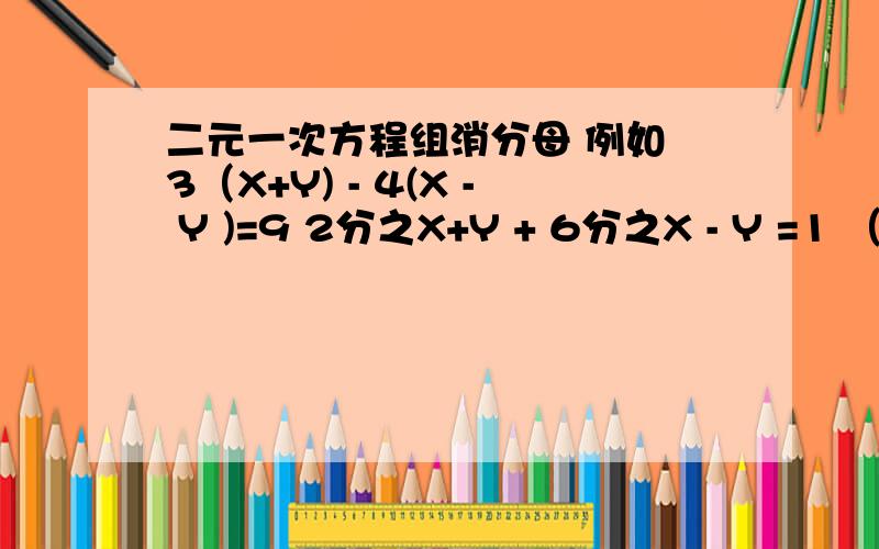 二元一次方程组消分母 例如 3（X+Y) - 4(X - Y )=9 2分之X+Y + 6分之X - Y =1 （2）