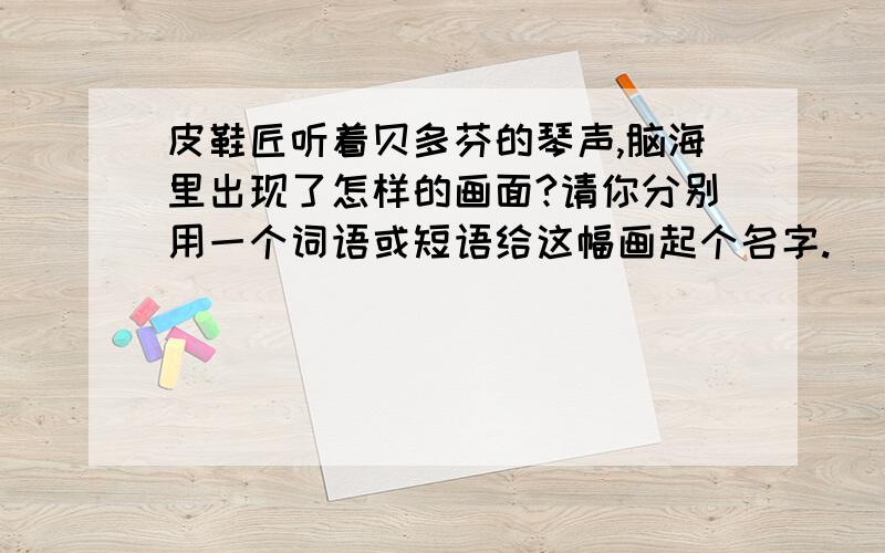 皮鞋匠听着贝多芬的琴声,脑海里出现了怎样的画面?请你分别用一个词语或短语给这幅画起个名字.