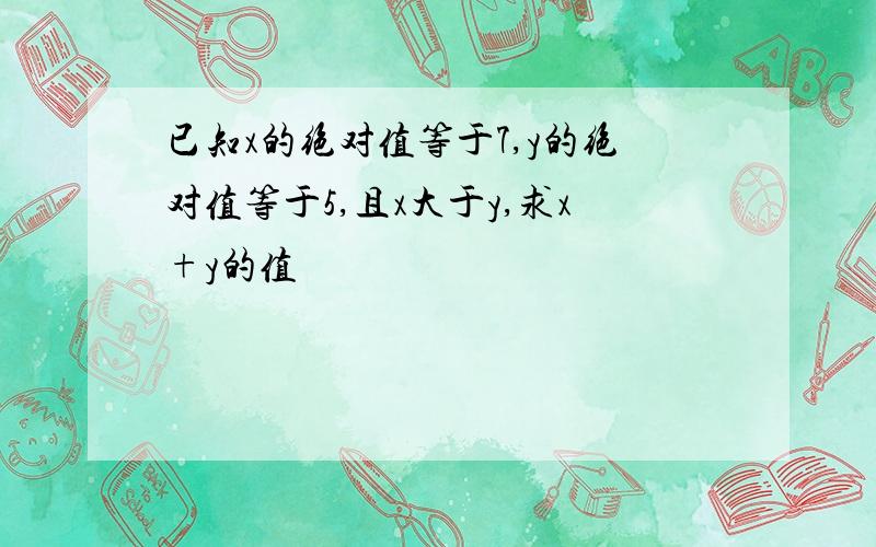 已知x的绝对值等于7,y的绝对值等于5,且x大于y,求x+y的值