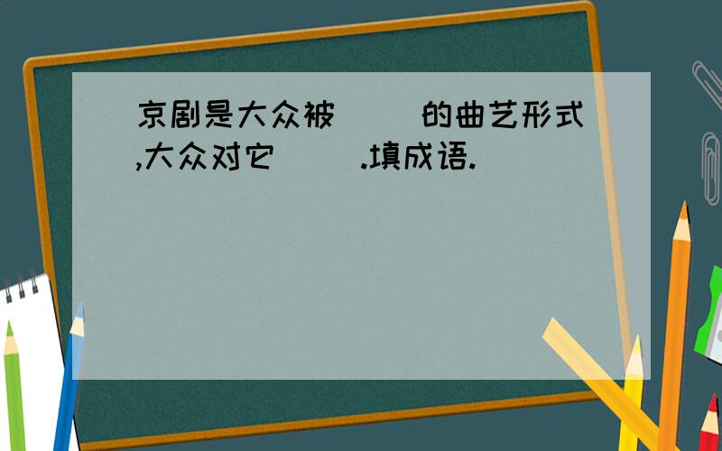 京剧是大众被（ ）的曲艺形式,大众对它（ ）.填成语.