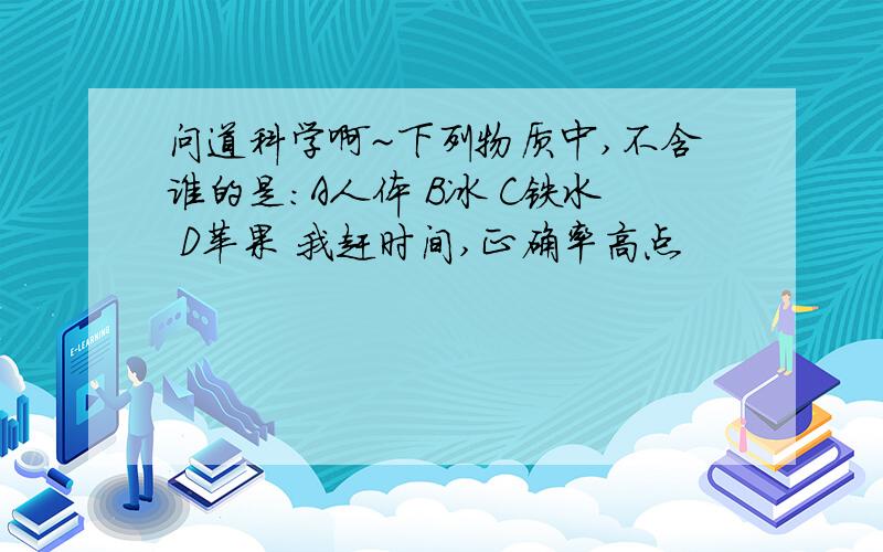 问道科学啊~下列物质中,不含谁的是：A人体 B冰 C铁水 D苹果 我赶时间,正确率高点