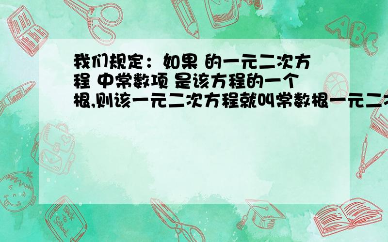 我们规定：如果 的一元二次方程 中常数项 是该方程的一个根,则该一元二次方程就叫常数根一元二次方程．