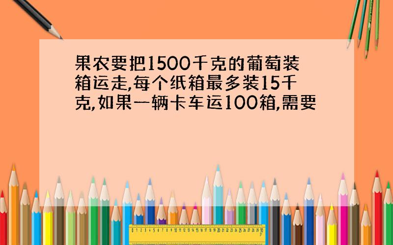 果农要把1500千克的葡萄装箱运走,每个纸箱最多装15千克,如果一辆卡车运100箱,需要