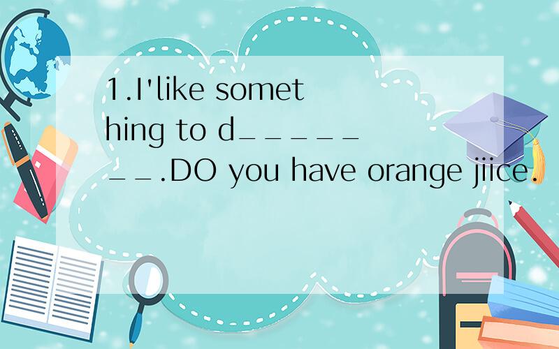 1.I'like something to d_______.DO you have orange jiice.