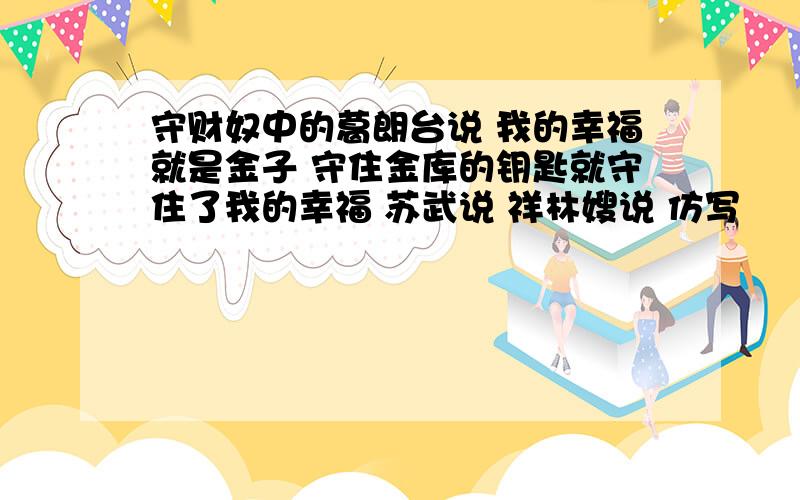 守财奴中的葛朗台说 我的幸福就是金子 守住金库的钥匙就守住了我的幸福 苏武说 祥林嫂说 仿写