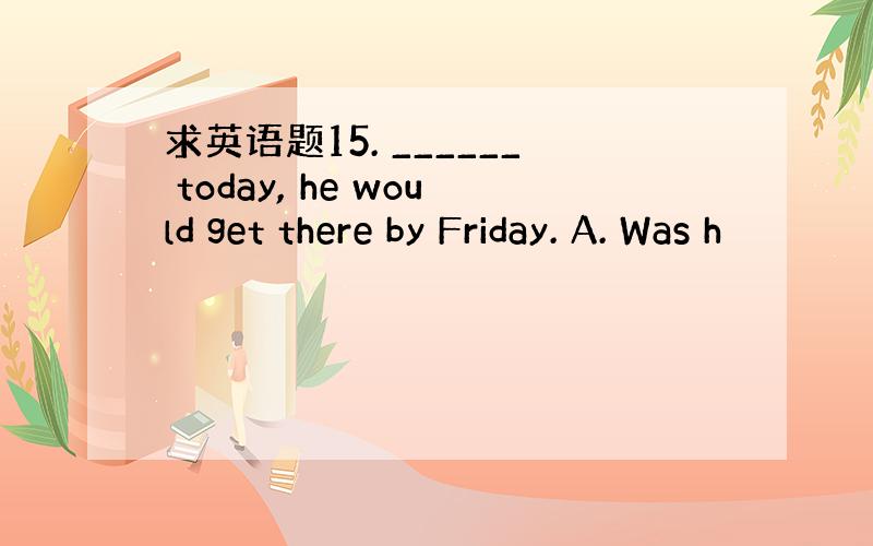 求英语题15. ______ today, he would get there by Friday. A. Was h