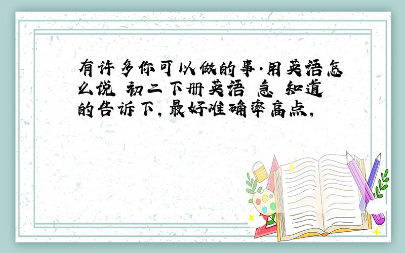 有许多你可以做的事.用英语怎么说 初二下册英语 急 知道的告诉下,最好准确率高点,