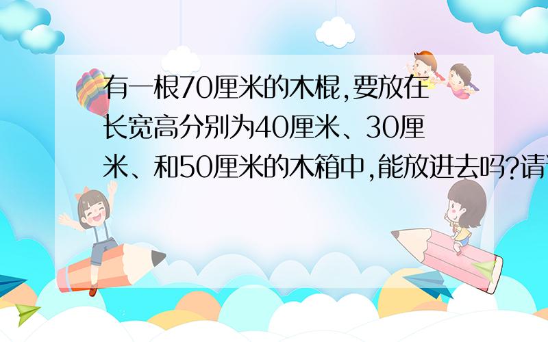 有一根70厘米的木棍,要放在长宽高分别为40厘米、30厘米、和50厘米的木箱中,能放进去吗?请说明理由.