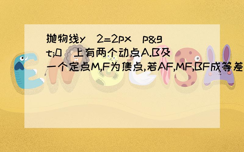 抛物线y^2=2px（p>0)上有两个动点A.B及一个定点M,F为焦点,若AF,MF,BF成等差数列,证明线段AB