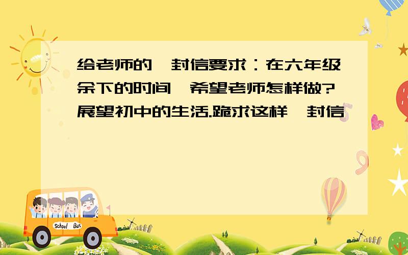 给老师的一封信要求：在六年级余下的时间,希望老师怎样做?展望初中的生活.跪求这样一封信,