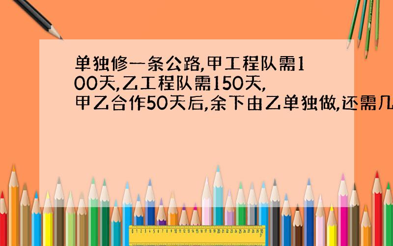 单独修一条公路,甲工程队需100天,乙工程队需150天,甲乙合作50天后,余下由乙单独做,还需几天?