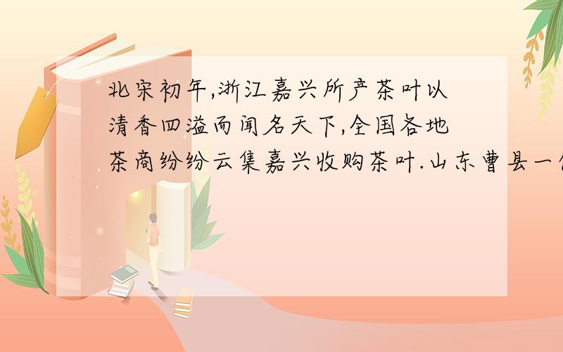 北宋初年,浙江嘉兴所产茶叶以清香四溢而闻名天下,全国各地茶商纷纷云集嘉兴收购茶叶.山东曹县一位姓陈的商人也千里迢迢赶赴嘉