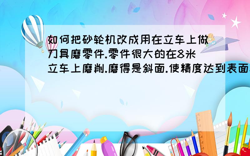 如何把砂轮机改成用在立车上做刀具磨零件.零件很大的在8米立车上磨削.磨得是斜面.使精度达到表面粗糙度0.