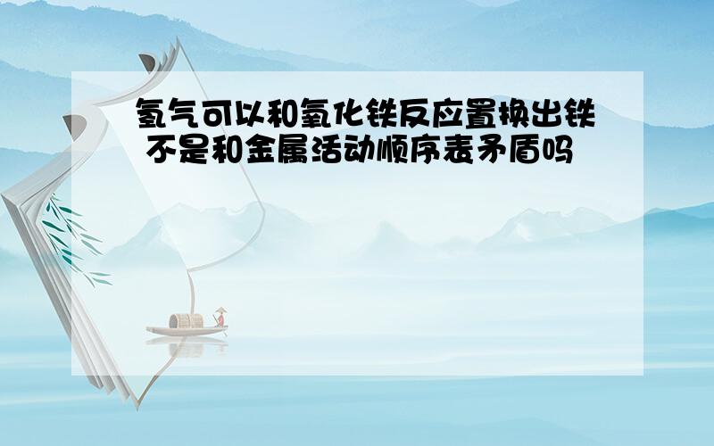 氢气可以和氧化铁反应置换出铁 不是和金属活动顺序表矛盾吗