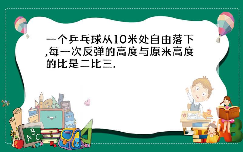 一个乒乓球从10米处自由落下,每一次反弹的高度与原来高度的比是二比三.