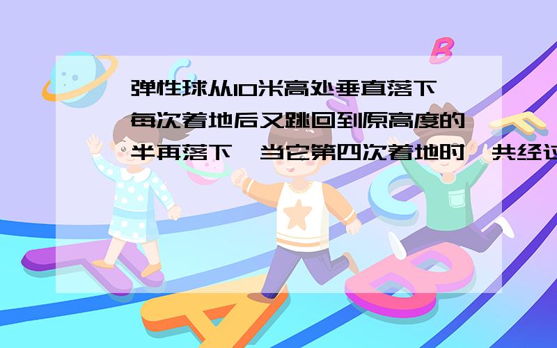 一弹性球从10米高处垂直落下,每次着地后又跳回到原高度的一半再落下,当它第四次着地时,共经过了多长